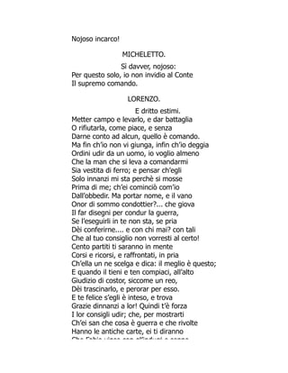 Nojoso incarco!
MICHELETTO.
Sì davver, nojoso:
Per questo solo, io non invidio al Conte
Il supremo comando.
LORENZO.
E dritto estimi.
Metter campo e levarlo, e dar battaglia
O rifiutarla, come piace, e senza
Darne conto ad alcun, quello è comando.
Ma fin ch’io non vi giunga, infin ch’io deggia
Ordini udir da un uomo, io voglio almeno
Che la man che si leva a comandarmi
Sia vestita di ferro; e pensar ch’egli
Solo innanzi mi sta perchè si mosse
Prima di me; ch’ei cominciò com’io
Dall’obbedir. Ma portar nome, e il vano
Onor di sommo condottier?... che giova
Il far disegni per condur la guerra,
Se l’eseguirli in te non sta, se pria
Dèi conferirne.... e con chi mai? con tali
Che al tuo consiglio non vorresti al certo!
Cento partiti ti saranno in mente
Corsi e ricorsi, e raffrontati, in pria
Ch’ella un ne scelga e dica: il meglio è questo;
E quando il tieni e ten compiaci, all’alto
Giudizio di costor, siccome un reo,
Dèi trascinarlo, e perorar per esso.
E te felice s’egli è inteso, e trova
Grazie dinnanzi a lor! Quindi t’è forza
I lor consigli udir; che, per mostrarti
Ch’ei san che cosa è guerra e che rivolte
Hanno le antiche carte, ei ti diranno
Che Fabio vinse con gl’indugj e seppe
 