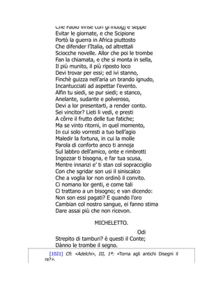 Che Fabio vinse con gl indugj e seppe
Evitar le giornate, e che Scipione
Portò la guerra in Africa piuttosto
Che difender l’Italia, od altrettali
Sciocche novelle. Allor che poi le trombe
Fan la chiamata, e che si monta in sella,
Il più munito, il più riposto loco
Devi trovar per essi; ed ivi stanno,
Finchè guizza nell’aria un brando ignudo,
Incantucciati ad aspettar l’evento.
Alfin tu siedi, se pur siedi; e stanco,
Anelante, sudante e polveroso,
Devi a lor presentarti, a render conto.
Sei vincitor? Lieti li vedi, e presti
A côrre il frutto delle tue fatiche;
Ma se vinto ritorni, in quel momento,
In cui solo vorresti a tuo bell’agio
Maledir la fortuna, in cui la molle
Parola di conforto anco ti annoja
Sul labbro dell’amico, onte e rimbrotti
Ingozzar ti bisogna, e far tua scusa,
Mentre innanzi e’ ti stan col sopracciglio
Con che sgridar son usi il siniscalco
Che a voglia lor non ordinò il convito.
Ci nomano lor genti, e come tali
Ci trattano a un bisogno; e van dicendo:
Non son essi pagati? E quando l’oro
Cambian col nostro sangue, ei fanno stima
Dare assai più che non ricevon.
MICHELETTO.
Odi
Strepito di tamburi? è questi il Conte;
Dànno le trombe il segno.
[1021] Cfr. «Adelchi», III, 1ª: «Torna agli antichi Disegni il
re?».
 