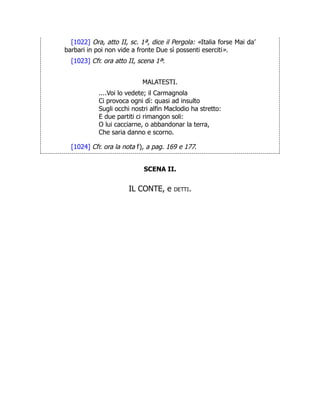 [1022] Ora, atto II, sc. 1ª, dice il Pergola: «Italia forse Mai da’
barbari in poi non vide a fronte Due sì possenti eserciti».
[1023] Cfr. ora atto II, scena 1ª:
MALATESTI.
....Voi lo vedete; il Carmagnola
Ci provoca ogni dì: quasi ad insulto
Sugli occhi nostri alfin Maclodio ha stretto:
E due partiti ci rimangon soli:
O lui cacciarne, o abbandonar la terra,
Che saria danno e scorno.
[1024] Cfr. ora la nota f), a pag. 169 e 177.
SCENA II.
IL CONTE, e detti.
 