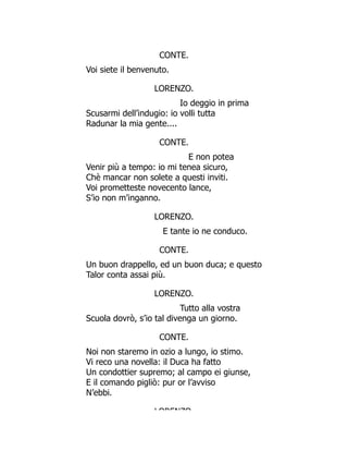 CONTE.
Voi siete il benvenuto.
LORENZO.
Io deggio in prima
Scusarmi dell’indugio: io volli tutta
Radunar la mia gente....
CONTE.
E non potea
Venir più a tempo: io mi tenea sicuro,
Chè mancar non solete a questi inviti.
Voi prometteste novecento lance,
S’io non m’inganno.
LORENZO.
E tante io ne conduco.
CONTE.
Un buon drappello, ed un buon duca; e questo
Talor conta assai più.
LORENZO.
Tutto alla vostra
Scuola dovrò, s’io tal divenga un giorno.
CONTE.
Noi non staremo in ozio a lungo, io stimo.
Vi reco una novella: il Duca ha fatto
Un condottier supremo; al campo ei giunse,
E il comando pigliò: pur or l’avviso
N’ebbi.
LORENZO
 