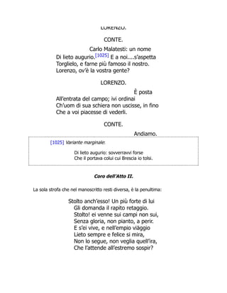 LORENZO.
CONTE.
Carlo Malatesti: un nome
Di lieto augurio.[1025] E a noi....s’aspetta
Torglielo, e farne più famoso il nostro.
Lorenzo, ov’è la vostra gente?
LORENZO.
È posta
All’entrata del campo; ivi ordinai
Ch’uom di sua schiera non uscisse, in fino
Che a voi piacesse di vederli.
CONTE.
Andiamo.
[1025] Variante marginale:
Di lieto augurio: sovverravvi forse
Che il portava colui cui Brescia io tolsi.
Coro dell’Atto II.
La sola strofa che nel manoscritto resti diversa, è la penultima:
Stolto anch’esso! Un più forte di lui
Gli domanda il rapito retaggio.
Stolto! ei venne sui campi non sui,
Senza gloria, non pianto, a perir.
E s’ei vive, e nell’empio viäggio
Lieto sempre e felice si mira,
Non lo segue, non veglia quell’ira,
Che l’attende all’estremo sospir?
 
