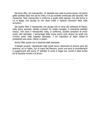 Del terzo Atto, nel manoscritto, «è ritentata due volte la prima scena: nel primo
getto sarebbe stata sino ad ho vinto, e di qui avrebbe continuato alla seconda. Nel
rimanente, l’atto manoscritto è conforme a quello della stampa: ma alla forma in
cui si legge, non giunge se non dopo molte e ripetute correzioni fatte nello
scriverlo».
Del quarto Atto, il manoscritto non giunge che al verso del soliloquio di Marco,
nella scena seconda: Stretto m’avete! Un nobile consiglio. Il rimanente dell’Atto
manca. «Sin dove il manoscritto resta, si conforma, eccetto variazioni di minor
conto, allo stampato. I personaggi della scena prima sono diversi da quelli che
v’hanno parte nella tragedia stampata: I tre Inquisitori di Stato seduti—Il
presidente solo parla—Marco in piedi».
Anche l’Atto quinto non è dissimile dallo stampato.
Il Bonghi avverte: «Quattordici fogli sciolti hanno rifacimenti di diverse parti del
dramma; ed un foglio, non di mano del Manzoni, porta una serie di emendamenti
e suggerimenti alla scena 1ª dell’atto II come si legge ora; sicchè è stata scritta
tra la seconda minuta e la terza».
 