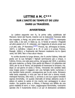 LETTRE A M. C***
SUR L’UNITÉ DE TEMPS ET DE LIEU
DANS LA TRAGÉDIE.
AVVERTENZA
La Lettera seguente non fu, la prima volta, pubblicata dal
Manzoni; bensì dal Fauriel, insieme con la traduzione francese delle
due tragedie, a Parigi, nei primi mesi del 1823.[1026] Fu ristampata
varie volte, e da varii, in Italia (p. es. in fondo al volume «Tragedie
ed altre poesie di A. M. milanese, con l’aggiunta di alcune prose sue
e di altri, ediz. 2ª fiorentina;[1027] Firenze, tip. all’insegna di Dante,
1827»; e nell’altra: «Opere di A. M. in versi e in prosa; Firenze,
Passigli, 1836»); e finalmente dal Manzoni medesimo tra le Opere
varie, nel 1845. Non vi fece alcun ritocco.
Fu scritta durante la lunga dimora, che fu anche l’ultima, fatta dal
poeta con la sua famiglia—i figliuoli sommavano già a cinque, e
l’ultimo, Enrico, era nato poco prima, nel giugno del 1819, e pendeva
dal seno materno—a Parigi. Eran partiti da Milano il 14 settembre del
1819, per la via di Torino, col proposito di traversare la Svizzera; ma,
dopo un sol giorno di sosta a Torino, «trovando che sarebbe stata
cosa troppo grave il viaggiare con una famiglia tanto numerosa e
con bambini tanto piccoli», proseguirono per la più corta. Rimasero
nella tanto sospirata, e ricca per essi di tanti cari e diversi ricordi,
metropoli francese, otto mesi; e, scriveva a una sua cugina l’amabile
signora Enrichetta, «in questo intervallo di tempo abbiamo avuto il
dolore di vedere la salute di mio marito non vantaggiarsi in alcun
modo». Da qualche anno, a Milano, il Manzoni era afflitto da una
grave malattia di nervi; e «noi», soggiungeva l’Enrichetta, «avevamo
sperato che il mutamento d’aria e un po’ di distrazione avrebbero
 
