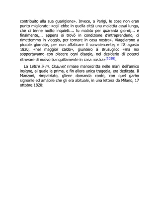 contribuito alla sua guarigione». Invece, a Parigi, le cose non eran
punto migliorate: «egli ebbe in quella città una malattia assai lunga,
che ci tenne molto inquieti:... fu malato per quaranta giorni;... e
finalmente,... appena si trovò in condizione d’intraprenderlo, ci
rimettemmo in viaggio, per tornare in casa nostra». Viaggiarono a
piccole giornate, per non affaticare il convalescente; e l’8 agosto
1820, «nel maggior caldo», giunsero a Brusuglio: «ma noi
sopportavamo con piacere ogni disagio, nel desiderio di poterci
ritrovare di nuovo tranquillamente in casa nostra»[1028].
La Lettre à m. Chauvet rimase manoscritta nelle mani dell’amico
insigne, al quale la prima, e fin allora unica tragedia, era dedicata. Il
Manzoni, rimpatriato, gliene domanda conto, con quel garbo
signorile ed amabile che gli era abituale, in una lettera da Milano, 17
ottobre 1820:
 