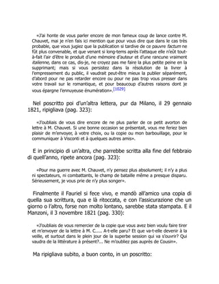 «J’ai honte de vous parler encore de mon fameux coup de lance contre M.
Chauvet, mai je n’en fais ici mention que pour vous dire que dans le cas très
probable, que vous jugiez que la publication si tardive de ce pauvre factum ne
fût plus convenable, et que venant si long-tems après l’attaque elle n’eût tout-
à-fait l’air d’être le produit d’une mémoire d’auteur et d’une rancune vraiment
italienne, dans ce cas, dis-je, ne croyez pas me faire la plus petite peine en la
supprimant; mais si vous persistez dans la résolution de la livrer à
l’empressement du public, il vaudrait peut-être mieux la publier séparément,
d’abord pour ne pas retarder encore ou pour ne pas trop vous presser dans
votre travail sur le romantique, et pour beaucoup d’autres raisons dont je
vous épargne l’ennuyeuse énumération».[1029]
Nel poscritto poi d’un’altra lettera, pur da Milano, il 29 gennaio
1821, ripigliava (pag. 323):
«J’oubliais de vous dire encore de ne plus parler de ce petit avorton de
lettre à M. Chauvet. Si une bonne occasion se présentait, vous me feriez bien
plaisir de m’envoyer, à votre choix, ou la copie ou mon barbouillage, pour le
communiquer à Visconti et à quelques autres amis».
E in principio di un’altra, che parrebbe scritta alla fine del febbraio
di quell’anno, ripete ancora (pag. 323):
«Pour ma guerre avec M. Chauvet, n’y pensez plus absolument; il n’y a plus
ni spectateurs, ni combattants, le champ de bataille même a presque disparu.
Sérieusement, je vous prie de n’y plus songer».
Finalmente il Fauriel si fece vivo, e mandò all’amico una copia di
quella sua scrittura, qua e là ritoccata, e con l’assicurazione che un
giorno o l’altro, forse non molto lontano, sarebbe stata stampata. E il
Manzoni, il 3 novembre 1821 (pag. 330):
«J’oubliais de vous remercier de la copie que vous avez bien voulu faire tirer
et m’envoyer de la lettre à M. C..... A-t-elle paru? Et que va-t-elle devenir à la
veille, et surtout dans le plein jour de la superbe session qui va s’ouvrir? Qui
vaudra de la littérature à présent?... Ne m’oubliez pas auprès de Cousin».
Ma ripigliava subito, a buon conto, in un poscritto:
 