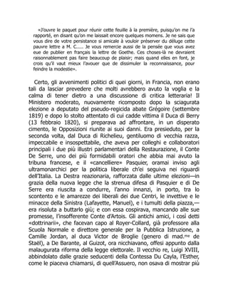 «J’ouvre le paquet pour réunir cette feuille à la première, puisqu’on me l’a
rapporté, en disant qu’on me laissait encore quelques momens. Je ne sais que
vous dire de votre persistance si amicale à vouloir préserver du déluge cette
pauvre lettre a M. C..... Je vous remercie aussi de la pensée que vous avez
eue de publier en français la lettre de Goethe. Ces choses-là ne devraient
raisonnablement pas faire beaucoup de plaisir; mais quand elles en font, je
crois qu’il vaut mieux l’avouer que de dissimuler la reconnaissance, pour
feindre la modestie».
Certo, gli avvenimenti politici di quei giorni, in Francia, non erano
tali da lasciar prevedere che molti avrebbero avuto la voglia e la
calma di tener dietro a una discussione di critica letteraria! Il
Ministero moderato, nuovamente ricomposto dopo la sciagurata
elezione a deputato del pseudo-regicida abate Grégoire (settembre
1819) e dopo lo stolto attentato di cui cadde vittima il Duca di Berry
(13 febbraio 1820), si preparava ad affrontare, in un disperato
cimento, le Opposizioni riunite ai suoi danni. Era presieduto, per la
seconda volta, dal Duca di Richelieu, gentiluomo di vecchia razza,
impeccabile e insospettabile, che aveva per colleghi e collaboratori
principali i due più illustri parlamentari della Restaurazione, il Conte
De Serre, uno dei più formidabili oratori che abbia mai avuto la
tribuna francese, e il «cancelliere» Pasquier, oramai inviso agli
ultramonarchici per la politica liberale ch’ei seguiva nei riguardi
dell’Italia. La Destra reazionaria, rafforzata dalle ultime elezioni—in
grazia della nuova legge che la strenua difesa di Pasquier e di De
Serre era riuscita a condurre, l’anno innanzi, in porto, tra lo
scontento e le amarezze dei liberali dei due Centri, le invettive e le
minacce della Sinistra (Lafayette, Manuel), e i tumulti della piazza,—
era risoluta a buttarlo giù; e con essa cospirava, mancando alle sue
promesse, l’insofferente Conte d’Artois. Gli antichi amici, i così detti
«dottrinarii», che facevan capo al Royer-Collard, già professore alla
Scuola Normale e direttore generale per la Pubblica Istruzione, a
Camille Jordan, al duca Victor de Broglie (genero di mad.ᵐᵉ de
Staël), a De Barante, al Guizot, ora nicchiavano, offesi appunto dalla
malaugurata riforma della legge elettorale. Il vecchio re, Luigi XVIII,
abbindolato dalle grazie seducenti della Contessa Du Cayla, l’Esther,
come le piaceva chiamarsi, di quell’Assuero, non osava di mostrar più
 