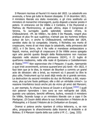 Il Manzoni riscrisse al Fauriel il 6 marzo del 1822. La catastrofe era
avvenuta, e forse già tutte le illusioni dissipate. Il 14 dicembre 1821,
il ministero liberale era stato rovesciato, e gli s’era sostituito un
ministero di monarchici intransigenti, punto disposti a lasciar presto il
potere. Vi entrarono col De Villèle e il Corbière, il De Peyronnet e
Mathieu de Montmorency, al quale ultimo, dopo il Congresso di
Verona, fu surrogato quello splendido vanesio ch’era, lo
Châteaubriand. «M. de Villèle», ha detto il De Mazade, «esprit plus
pratique et plus fin que supérieur, n’aimait pas les hommes brillans
autour de lui»; e anche lo Châteaubriand, nell’estate del 1824,
sarebbe stato da lui congedato. Intanto, il Richelieu era morto di
crepacuore, meno di sei mesi dopo la catastrofe, nella primavera del
1822; e il De Serre, che il Re volle si mandasse ambasciatore a
Napoli, moriva, anch’egli di crepacuore (il De Villèle aveva spiegata
ogni arte perchè questo Bonghi della Restaurazione non riuscisse
deputato nelle elezioni della primavera 1824!), il 21 luglio di
quell’anno medesimo, nella villa reale di Quisisana a Castellammare
di Stabia.[1031] Non sopravvisse che il Pasquier; il quale, ripensando
a quei tristi avvenimenti, scriveva quarant’anni più tardi: «En 1822, il
faut bien que je le dise, la maison de Bourbon a commis un grand
acte de déraison: elle a brisé, au moment où il pouvait lui être le
plus utile, l’instrument qui lui avait déjà rendu de si grands services.
La destruction du second ministère du duc de Richelieu a été, voyez-
vous, plus qu’une faute politique; elle a été un véritable crime!». La
reazione trionfatrice toccò anche più da vicino gli amici del Manzoni;
e, per esempio, fu chiusa la bocca al Cousin e al Guizot.[1032] I quali
non poteron riprendere i loro corsi se non nell’aprile del 1828,
quando una salutare, benchè effimera, bufera, rovesciò il ministero
De Villèle, facendo luogo a un ministero liberale con a capo il De
Martignac. (Il Cousin dettò allora la sua Introduction a l’Histoire de la
Philosophie, e il Guizot l’Histoire de la Civilisation en Europe).
Oramai si poteva anche riparlare di critica letteraria, e, se non
altro, propugnare lo sfranchimento dalla tirannia di Aristotile e di
Boileau. E il Manzoni riparla della sua Lettre à M. C... (pag. 333):
 
