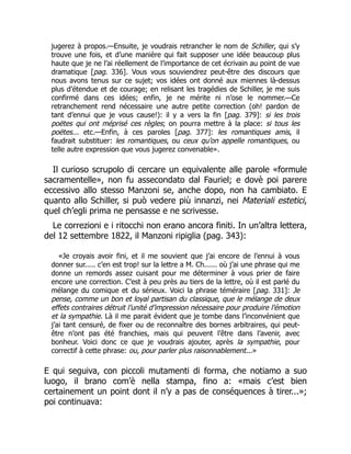 jugerez à propos.—Ensuite, je voudrais retrancher le nom de Schiller, qui s’y
trouve une fois, et d’une manière qui fait supposer une idée beaucoup plus
haute que je ne l’ai réellement de l’importance de cet écrivain au point de vue
dramatique [pag. 336]. Vous vous souviendrez peut-être des discours que
nous avons tenus sur ce sujet; vos idées ont donné aux miennes là-dessus
plus d’étendue et de courage; en relisant les tragédies de Schiller, je me suis
confirmé dans ces idées; enfin, je ne mérite ni n’ose le nommer.—Ce
retranchement rend nécessaire une autre petite correction (oh! pardon de
tant d’ennui que je vous cause!): il y a vers la fin [pag. 379]: si les trois
poëtes qui ont méprisé ces règles; on pourra mettre à la place: si tous les
poëtes... etc.—Enfin, à ces paroles [pag. 377]: les romantiques amis, il
faudrait substituer: les romantiques, ou ceux qu’on appelle romantiques, ou
telle autre expression que vous jugerez convenable».
Il curioso scrupolo di cercare un equivalente alle parole «formule
sacramentelle», non fu assecondato dal Fauriel; e dovè poi parere
eccessivo allo stesso Manzoni se, anche dopo, non ha cambiato. E
quanto allo Schiller, si può vedere più innanzi, nei Materiali estetici,
quel ch’egli prima ne pensasse e ne scrivesse.
Le correzioni e i ritocchi non erano ancora finiti. In un’altra lettera,
del 12 settembre 1822, il Manzoni ripiglia (pag. 343):
«Je croyais avoir fini, et il me souvient que j’ai encore de l’ennui à vous
donner sur..... c’en est trop! sur la lettre a M. Ch...... où j’ai une phrase qui me
donne un remords assez cuisant pour me déterminer à vous prier de faire
encore une correction. C’est à peu près au tiers de la lettre, où il est parlé du
mélange du comique et du sérieux. Voici la phrase téméraire [pag. 331]: Je
pense, comme un bon et loyal partisan du classique, que le mélange de deux
effets contraires détruit l’unité d’impression nécessaire pour produire l’émotion
et la sympathie. Là il me parait évident que je tombe dans l’inconvénient que
j’ai tant censuré, de fixer ou de reconnaître des bornes arbitraires, qui peut-
être n’ont pas été franchies, mais qui peuvent l’être dans l’avenir, avec
bonheur. Voici donc ce que je voudrais ajouter, après la sympathie, pour
correctif à cette phrase: ou, pour parler plus raisonnablement...»
E qui seguiva, con piccoli mutamenti di forma, che notiamo a suo
luogo, il brano com’è nella stampa, fino a: «mais c’est bien
certainement un point dont il n’y a pas de conséquences à tirer...»;
poi continuava:
 
