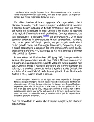 «Voilà ma lettre remplie de corrections... Bien entendu que cette correction
subira une recorrection de votre main, dont elle a bien besoin: car le peu de
français que j’avais, m’échappe de jour en jour».
Chi abbia l’occhio al brano aggiunto, s’accorge subito che il
Manzoni ha voluto, con le nuove e più precise dichiarazioni, scansare
il pericolo d’esser supposto un tiepido ammiratore, anzi un censore,
del Faust; del capolavoro di quel Goethe a cui oramai lo legavano
tante ragioni d’ammirazione e di gratitudine. Ouvrage étonnant, che
tutti reputavano, e reputano,[1033] un chef-d’oeuvre... à la seule
condition qu’on ne lui donnerait pas le nom de tragédie;... va bene;
ma, tra le opere dell’olimpico poeta, era poi proprio quella che il
nostro grande poeta, cui dava uggia il fantastico, l’impreciso, il vago,
e perciò propugnava la religione del vero storico anche nella poesia,
prediligeva e preferiva? «C’est ce que je n’ai ni le courage d’affirmer,
ni la docilité de répéter»!
In una lettera del 10 dicembre 1822 (pag. 345, dove per evidente
svista è stampato ottobre; ma cfr. pag. 198), il Manzoni sente ancora
il bisogno d’un cambiamento; e questa volta per evitare possibili noie
dalla Censura. Prega il Fauriel di procurare che i primi esemplari del
volume, che avrebbe contenute le due tragedie tradotte («Adelchi et
son frère aîné vestiti del dì delle feste»), gli articoli del Goethe e la
Lettera a Ch..., fossero spediti a Vienna.
«Voici pourquoi: l’admission ou le rejet des livres imprimés à l’étranger,
dans une langue étrangère, ne sont pas du ressort de la Censure de Milan; on
lui envoie à des périodes fixes un catalogue de Vienne, avec les qualifications
respectives, dont elle fait l’application aux livres qui lui sont présentés. Si un
livre n’est pas porté sur la liste, il faut alors envoyer à Vienne, non le titre,
mais l’ouvrage même pour qu’il y soit soumis à la Censure: c’est comme vous
voyez un retard considérable, que je voudrais éviter par le moyen d’une
expédition prompte à Vienne».
Non era prevedibile, in verità, che il volume incagliasse tra i battenti
della Censura;
 