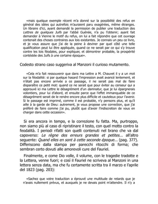 «mais quelque exemple récent m’a donné sur la possibilité des refus en
général des idées qui autrefois m’auraient paru exagérées, même étranges.
Un libraire d’ici, ayant demandé la permission de publier une traduction des
Lettres de quelques Juifs par l’abbé Guénée, n’a pu l’obtenir; ayant fait
demander à Vienne le motif du refus, on lui a fait répondre que cet ouvrage
contenait des choses contraires aux lois existantes. Je connais un peu ce livre,
et je vous assure que j’ai de la peine à deviner par quel côté une telle
qualification peut lui être appliquée, quand ce ne serait par ce qui s’y trouve
contre les lois féodales, pour expliquer, et démontrer probable, la prospérité
contéstée des Juifs à une certaine époque».
Codesto strano caso suggeriva al Manzoni il curioso mutamento.
«Cela m’a fait ressouvenir que dans ma Lettre a M. Chauvet il y a un mot
sur la féodalité: si par quelque hasard l’impression avait avancé lentement, et
n’était pas encore arrivée a ce passage, il ne serait pas mal de faire
disparaître ce petit mot: quand ce ne serait que pour éviter au censeur qui a
approuvé ici ma Lettre le désagrément d’un damnatur, que je lui épargnerais
volontiers, pour lui d’abord, et ensuite parce que l’effet immanquable de ce
désagrément serait de le rendre encore plus difficile et cauteleux pour l’avenir.
Si le passage est imprimé, comme il est probable, n’y pensons plus, et qu’il
aille à la garde de Dieu: autrement, je vous propose une correction, que j’ai
préféré de faire comme j’ai pu, plutôt que d’avoir l’indiscretion de vous en
charger dans cette occasion».
Si era ancora in tempo, e la correzione fu fatta. Ma, purtroppo,
non siamo più al caso di ripristinare il testo, con quel motto contro la
feodalità. I periodi rifatti son quelli contenuti nel brano che va dal
capoverso: Le règne des erreurs grandes et petites... all’altro
seguente: Quand elles en sont à cette seconde époque... (pag. 377).
Differiscono dalla stampa per parecchi ritocchi di forma; che
sembran certo dovuti alle amorevoli cure del Fauriel.
Finalmente, e come Dio volle, il volume, con le tragedie tradotte e
la Lettera, venne fuori; e così il Fauriel ne scriveva al Manzoni in una
lettera senza data, ma che fu certamente scritta tra il marzo e l’aprile
del 1823 (pag. 203):
«Sachez que votre traduction a éprouvé une multitude de retards que je
n’avais nullement prévus, et auxquels je ne devais point m’attendre. Il n’y a
 