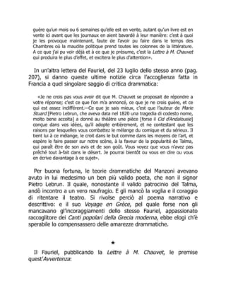 guère qu’un mois ou 6 semaines qu’elle est en vente, autant qu’un livre est en
vente ici avant que les journaux en aient bavardé à leur manière: c’est à quoi
je les provoque maintenant, faute de l’avoir pu faire dans le temps des
Chambres où la maudite politique prend toutes les colonnes de la littérature.
A ce que j’ai pu voir déjà et à ce que je présume, c’est la Lettre à M. Chauvet
qui produira le plus d’effet, et excitera le plus d’attention».
In un’altra lettera del Fauriel, del 23 luglio dello stesso anno (pag.
207), si danno queste ultime notizie circa l’accoglienza fatta in
Francia a quel singolare saggio di critica drammatica:
«Je ne crois pas vous avoir dit que M. Chauvet se proposait de répondre a
votre réponse; c’est ce que l’on m’a annoncé, ce que je ne crois guère, et ce
qui est assez indifférent.—Ce que je sais mieux, c’est que l’auteur de Marie
Stuard [Pietro Lebrun, che aveva data nel 1820 una tragedia di codesto nome,
molto bene accolta] a donné au théâtre une pièce [forse il Cid d’Andalousie]
conçue dans vos idées, qu’il adopte entièrement, et ne contestant que les
raisons par lesquelles vous combattez le mélange du comique et du sérieux. Il
tient lui à ce mélange, le croit dans le but comme dans les moyens de l’art, et
espère le faire passer sur notre scène, à la faveur de la popularité de Talma,
qui paraît être de son avis et de son goût. Vous voyez que vous n’avez pas
prêché tout à-fait dans le désert. Je pourrai bientôt ou vous en dire ou vous
en écrive davantage à ce sujet».
Per buona fortuna, le teorie drammatiche del Manzoni avevano
avuto in lui medesimo un ben più valido poeta, che non il signor
Pietro Lebrun. Il quale, nonostante il valido patrocinio del Talma,
andò incontro a un vero naufragio. E gli mancò la voglia e il coraggio
di ritentare il teatro. Si rivolse perciò al poema narrativo e
descrittivo: e il suo Voyage en Grèce, pel quale forse non gli
mancavano gl’incoraggiamenti dello stesso Fauriel, appassionato
raccoglitore dei Canti popolari della Grecia moderna, ebbe elogi ch’è
sperabile lo compensassero delle amarezze drammatiche.
★
Il Fauriel, pubblicando la Lettre à M. Chauvet, le premise
quest’Avvertenza:
 