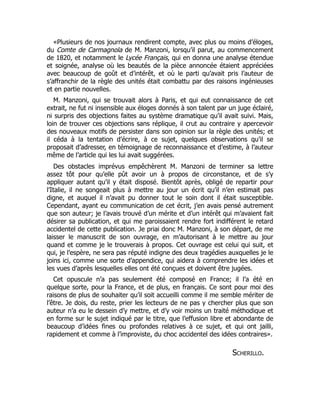 «Plusieurs de nos journaux rendirent compte, avec plus ou moins d’éloges,
du Comte de Carmagnola de M. Manzoni, lorsqu’il parut, au commencement
de 1820, et notamment le Lycée Français, qui en donna une analyse étendue
et soignée, analyse où les beautés de la pièce annoncée étaient appréciées
avec beaucoup de goût et d’intérêt, et où le parti qu’avait pris l’auteur de
s’affranchir de la règle des unités était combattu par des raisons ingénieuses
et en partie nouvelles.
M. Manzoni, qui se trouvait alors à Paris, et qui eut connaissance de cet
extrait, ne fut ni insensible aux éloges donnés à son talent par un juge éclairé,
ni surpris des objections faites au système dramatique qu’il avait suivi. Mais,
loin de trouver ces objections sans réplique, il crut au contraire y apercevoir
des nouveaux motifs de persister dans son opinion sur la règle des unités; et
il céda à la tentation d’écrire, à ce sujet, quelques observations qu’il se
proposait d’adresser, en témoignage de reconnaissance et d’estime, à l’auteur
même de l’article qui les lui avait suggérées.
Des obstacles imprévus empêchèrent M. Manzoni de terminer sa lettre
assez tôt pour qu’elle pût avoir un à propos de circonstance, et de s’y
appliquer autant qu’il y était disposé. Bientôt après, obligé de repartir pour
l’Italie, il ne songeait plus à mettre au jour un écrit qu’il n’en estimait pas
digne, et auquel il n’avait pu donner tout le soin dont il était susceptible.
Cependant, ayant eu communication de cet écrit, j’en avais pensé autrement
que son auteur; je l’avais trouvé d’un mérite et d’un intérêt qui m’avaient fait
désirer sa publication, et qui me paroissaient rendre fort indifférent le retard
accidentel de cette publication. Je priai donc M. Manzoni, à son départ, de me
laisser le manuscrit de son ouvrage, en m’autorisant à le mettre au jour
quand et comme je le trouverais à propos. Cet ouvrage est celui qui suit, et
qui, je l’espère, ne sera pas réputé indigne des deux tragédies auxquelles je le
joins ici, comme une sorte d’appendice, qui aidera à comprendre les idées et
les vues d’après lesquelles elles ont été conçues et doivent être jugées.
Cet opuscule n’a pas seulement été composé en France; il l’a été en
quelque sorte, pour la France, et de plus, en français. Ce sont pour moi des
raisons de plus de souhaiter qu’il soit accueilli comme il me semble mériter de
l’être. Je dois, du reste, prier les lecteurs de ne pas y chercher plus que son
auteur n’a eu le dessein d’y mettre, et d’y voir moins un traité méthodique et
en forme sur le sujet indiqué par le titre, que l’effusion libre et abondante de
beaucoup d’idées fines ou profondes relatives à ce sujet, et qui ont jailli,
rapidement et comme à l’improviste, du choc accidentel des idées contraires».
Scherillo.
 