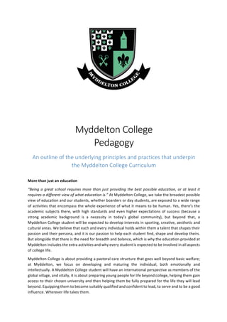 Myddelton	College		
Pedagogy	
An	outline	of	the	underlying	principles	and	practices	that	underpin	
the	Myddelton	College	Curriculum	
	
More	than	just	an	education	
“Being	a	great	school	requires	more	than	just	providing	the	best	possible	education,	or	at	least	it	
requires	a	different	view	of	what	education	is.”	At	Myddelton	College,	we	take	the	broadest	possible	
view	of	education	and	our	students,	whether	boarders	or	day	students,	are	exposed	to	a	wide	range	
of	activities	that	encompass	the	whole	experience	of	what	it	means	to	be	human.	Yes,	there’s	the	
academic	subjects	there,	with	high	standards	and	even	higher	expectations	of	success	(because	a	
strong	 academic	 background	 is	 a	 necessity	 in	 today’s	 global	 community),	 but	 beyond	 that,	 a	
Myddelton	College	student	will	be	expected	to	develop	interests	in	sporting,	creative,	aesthetic	and	
cultural	areas.	We	believe	that	each	and	every	individual	holds	within	them	a	talent	that	shapes	their	
passion	and	their	persona,	and	it	is	our	passion	to	help	each	student	find,	shape	and	develop	theirs.	
But	alongside	that	there	is	the	need	for	breadth	and	balance,	which	is	why	the	education	provided	at	
Myddelton	includes	the	extra	activities	and	why	every	student	is	expected	to	be	involved	in	all	aspects	
of	college	life.	
Myddelton	College	is	about	providing	a	pastoral	care	structure	that	goes	well	beyond	basic	welfare;	
at	 Myddelton,	 we	 focus	 on	 developing	 and	 maturing	 the	 individual,	 both	 emotionally	 and	
intellectually.	A	Myddelton	College	student	will	have	an	international	perspective	as	members	of	the	
global	village,	and	vitally,	it	is	about	preparing	young	people	for	life	beyond	college,	helping	them	gain	
access	to	their	chosen	university	and	then	helping	them	be	fully	prepared	for	the	life	they	will	lead	
beyond.	Equipping	them	to	become	suitably	qualified	and	confident	to	lead,	to	serve	and	to	be	a	good	
influence.	Wherever	life	takes	them.	
 
