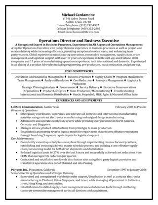 Michael Cardamone
11546 Arbor Downs Road
Austin, Texas, 78748
Home Telephone: (512) 292-4907
Cellular Telephone: (408) 332-2885
Email: mcardamone@lifesize.com
Operations Director and Business Executive
A Recognized Expert in Business Processes, Experienced in All Aspects of Operations Management
A top tier Operations Executive with comprehensive experience in business processes as well as project and
service delivery while increasing efficiency, providing exceptional service levels, and enhancing team
performances. Global expertise in manufacturing operations, commodity management, supply chain, order
management, and logistical support with over 17 years of experience in both start-ups and Fortune 1000
companies and 15 years of manufacturing operations experience, both international and domestic. Experienced
in all phases of a product life cycles including engineering, pre-production, mass production, and phase out.
CORE COMPETENCIES
Operations Coordination & Management  Business Processes  Supply Chains  Program Management
Team Management  Analysis/Resolution  Cost Reduction  Resource Management  Logistics &
Production
Strategic Planning/Analysis  Procurement  Service Delivery  Executive Communications
Negotiations  Product Life Cycles  Mass Production/Manufacturing  Troubleshooting
International and Domestic Distribution  Oracle, PeopleSoft, MRP, Agile, & Microsoft Office Suite
EXPERIENCES AND ACHIEVEMENTS
LifeSize Communication, Austin Texas February 2006 to Present
Director of Operations
• Strategically coordinates, supervises, and operates all domestic and international manufacturing
activities using contract electronics manufacturing and original design manufacturing.
• Administers and operates worldwide orders while presiding over personnel in North America,
Germany, and Singapore.
• Manages all new-product introductions from prototype to mass production.
• Established a pioneering reverse logistic model for repair items that ensures effective resolutions
through launching 5 separate repair depots for logistical support.
Key Achievements:
• Consistently exceeds quarterly business plans through implementing revenue focused practices,
establishing and executing a formal master schedule process, and utilizing a cost-effective supply-
chain/outsourcing model for both direct shipments and distribution.
• Reduced logistical costs by 27% over the last 3 years and successfully achieved cost reductions from
CEMs that averaged 4% reduction per quarter.
• Contracted and established worldwide distribution sites using third party logistic providers and
transferred operation sites out of Thailand and into Penang.
Polycom Inc., Pleasanton, California December 1997 to January 2006
Senior Director of Operations and Strategic Planning
• Supervised and strengthened worldwide order support/distribution as well as contract electronics
manufacturing in Thailand, China, Singapore, and Israel, while managing all personnel in California,
Israel, Hong Kong, and Amsterdam.
• Established and installed supply-chain management and collaboration tools through instituting
corporate commodity management across all divisions and acquisitions.
 