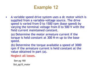 Example 12
• A variable speed drive system uses a dc motor which is
supplied from a variable-voltage source. The drive
speed is varied from 0 to 1500 rpm (base speed) by
varying the terminal voltage from 0 to 500 V with the
field current maintained constant.
(a) Determine the motor armature current if the
torque is held constant at 300 N-m up to the base
speed.
(b) Determine the torque available a speed of 3000
rpm if the armature current is held constant at the
value obtained in part (a).
Neglect all losses.
Sen pg 180
Sol_pg15_motor
 
