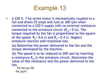 Example 13
• A 220 V, 7 hp series motor is mechanically coupled to a
fan and draws 25 amps and runs at 300 rpm when
connected to a 220 V supply with no external resistance
connected to the armature circuit (Rae= 0 ). The
torque required by the fan is proportional to the square
of the speed. Ra= 0.6  and Rsr= 0.4 . Neglect
armature reaction and rotational loss.
(a) Determine the power delivered to the fan and the
torque developed by the machine.
(b) The speed is to be reduced to 200 rpm by inserting
a resistance Rae in the armature circuit. Determine the
value of this resistance and the power delivered to the
fan.
PC Sen pg 182
Sol_pg18
 