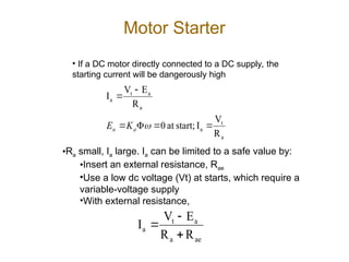 Motor Starter
• If a DC motor directly connected to a DC supply, the
starting current will be dangerously high
a
t
a
a
a
t
a
R
V
I
start;
at
0
R
E
V
I







a
a K
E
•Ra small, Ia large. Ia can be limited to a safe value by:
•Insert an external resistance, Rae
•Use a low dc voltage (Vt) at starts, which require a
variable-voltage supply
•With external resistance,
ae
a
a
t
a
R
R
E
V
I



 