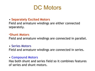 DC Motors
• Separately Excited Motors
Field and armature windings are either connected
separately.
•Shunt Motors
Field and armature windings are connected in parallel.
• Series Motors
Field and armature windings are connected in series.
• Compound Motors
Has both shunt and series field so it combines features
of series and shunt motors.
 