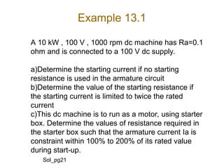 Example 13.1
A 10 kW , 100 V , 1000 rpm dc machine has Ra=0.1
ohm and is connected to a 100 V dc supply.
a)Determine the starting current if no starting
resistance is used in the armature circuit
b)Determine the value of the starting resistance if
the starting current is limited to twice the rated
current
c)This dc machine is to run as a motor, using starter
box. Determine the values of resistance required in
the starter box such that the armature current Ia is
constraint within 100% to 200% of its rated value
during start-up.
Sol_pg21
 