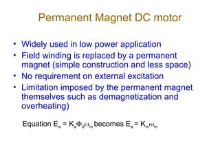 Permanent Magnet DC motor
• Widely used in low power application
• Field winding is replaced by a permanent
magnet (simple construction and less space)
• No requirement on external excitation
• Limitation imposed by the permanent magnet
themselves such as demagnetization and
overheating)
Equation Ea = Kadm becomes Ea = Kmm
 