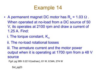Example 14
• A permanent magnet DC motor has Ra = 1.03  .
When operated at no-load from a DC source of 50
V, its operates at 2100 rpm and draw a current of
1.25 A. Find:
i. The torque constant, Km
ii. The no-load rotational losses
iii. The armature current and the motor power
output when it is operating at 1700 rpm from a 48 V
source
Fgrt; pg 389: 0.22 V/(rad/sec), 61 W, 8.54A, 274 W
Sol_pg23
 