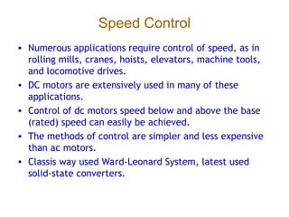 Speed Control
• Numerous applications require control of speed, as in
rolling mills, cranes, hoists, elevators, machine tools,
and locomotive drives.
• DC motors are extensively used in many of these
applications.
• Control of dc motors speed below and above the base
(rated) speed can easily be achieved.
• The methods of control are simpler and less expensive
than ac motors.
• Classis way used Ward-Leonard System, latest used
solid-state converters.
 