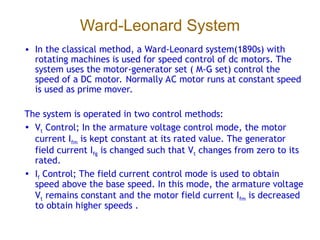 Ward-Leonard System
• In the classical method, a Ward-Leonard system(1890s) with
rotating machines is used for speed control of dc motors. The
system uses the motor-generator set ( M-G set) control the
speed of a DC motor. Normally AC motor runs at constant speed
is used as prime mover.
The system is operated in two control methods:
• Vt Control; In the armature voltage control mode, the motor
current Ifm is kept constant at its rated value. The generator
field current Ifg is changed such that Vt changes from zero to its
rated.
• If Control; The field current control mode is used to obtain
speed above the base speed. In this mode, the armature voltage
Vt remains constant and the motor field current Ifm is decreased
to obtain higher speeds .
 