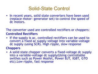 Solid-State Control
• In recent years, solid state converters have been used
(replace motor- generator set) to control the speed of
dc motors.
The converter used are controlled rectifiers or choppers:
Controlled Rectifiers
• If the supply is ac, controlled rectifiers can be used to
convert a fixed ac supply voltage into variable-voltage
dc supply (using SCR). High ripple, slow response
Choppers
• A solid state chopper converts a fixed-voltage dc supply
into a variable-voltage dc supply(Using controllable
swithes such as Power Mosfet, Power BJT, IGBT, GTO
etc).Low ripple, fast response
 