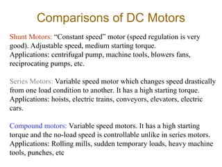 Comparisons of DC Motors
Shunt Motors: “Constant speed” motor (speed regulation is very
good). Adjustable speed, medium starting torque.
Applications: centrifugal pump, machine tools, blowers fans,
reciprocating pumps, etc.
Series Motors: Variable speed motor which changes speed drastically
from one load condition to another. It has a high starting torque.
Applications: hoists, electric trains, conveyors, elevators, electric
cars.
Compound motors: Variable speed motors. It has a high starting
torque and the no-load speed is controllable unlike in series motors.
Applications: Rolling mills, sudden temporary loads, heavy machine
tools, punches, etc
 