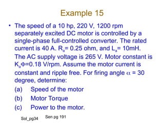 Example 15
• The speed of a 10 hp, 220 V, 1200 rpm
separately excited DC motor is controlled by a
single-phase full-controlled converter. The rated
current is 40 A. Ra= 0.25 ohm, and La= 10mH.
The AC supply voltage is 265 V. Motor constant is
Ka=0.18 V/rpm. Assume the motor current is
constant and ripple free. For firing angle  = 30
degree, determine:
(a) Speed of the motor
(b) Motor Torque
(c) Power to the motor.
Sen pg 191
Sol_pg34
 