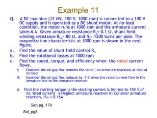 Example 11
Q. A DC machine (12 kW, 100 V, 1000 rpm) is connected to a 100 V
DC supply and is operated as a DC shunt motor. At no-load
condition, the motor runs at 1000 rpm and the armature current
takes 6 A. Given armature resistance Ra= 0.1 , shunt field
winding resistance Rfw= 80 , and Nf= 1200 turns per pole. The
magnetization characteristic at 1000 rpm is shown in the next
figure.
a. Find the value of shunt field control Rfc
b. Find the rotational losses at 1000 rpm
c. Find the speed, torque, and efficiency when the rated current
flows.
i) Consider the air gap flux remains the same ( no armature reaction) at that at
no load
ii) Consider the air gap flux reduces by 5 % when the rated current flow in the
armature due to the armature reaction
d. Find the starting torque is the starting current is limited to 150 % of
its rated current i) Neglect armature reaction ii) Consider armature
reaction, IfAR = 0.16A
Sen pg. 170
Sol_pg8
 
