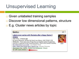 Unsupervised Learning
 Given unlabeled training samples
 Discover low dimensional patterns, structure
 E.g. Cluster news articles by topic
 