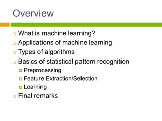Overview
 What is machine learning?
 Applications of machine learning
 Types of algorithms
 Basics of statistical pattern recognition
 Preprocessing
 Feature Extraction/Selection
 Learning
 Final remarks
 