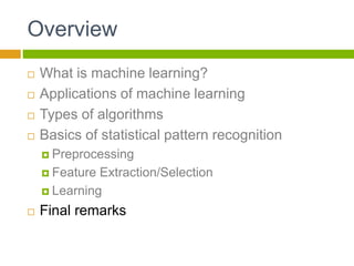 Overview
 What is machine learning?
 Applications of machine learning
 Types of algorithms
 Basics of statistical pattern recognition
 Preprocessing
 Feature Extraction/Selection
 Learning
 Final remarks
 