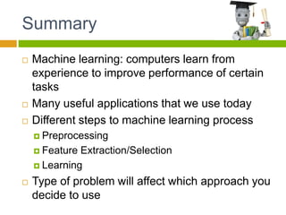 Summary
 Machine learning: computers learn from
experience to improve performance of certain
tasks
 Many useful applications that we use today
 Different steps to machine learning process
 Preprocessing
 Feature Extraction/Selection
 Learning
 Type of problem will affect which approach you
decide to use
 