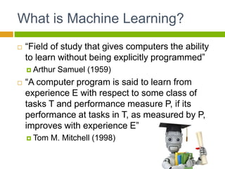 What is Machine Learning?
 “Field of study that gives computers the ability
to learn without being explicitly programmed”
 Arthur Samuel (1959)
 “A computer program is said to learn from
experience E with respect to some class of
tasks T and performance measure P, if its
performance at tasks in T, as measured by P,
improves with experience E”
 Tom M. Mitchell (1998)
 