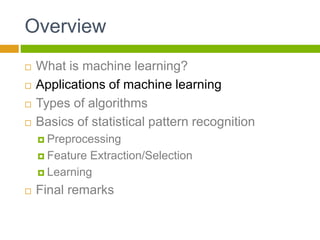 Overview
 What is machine learning?
 Applications of machine learning
 Types of algorithms
 Basics of statistical pattern recognition
 Preprocessing
 Feature Extraction/Selection
 Learning
 Final remarks
 