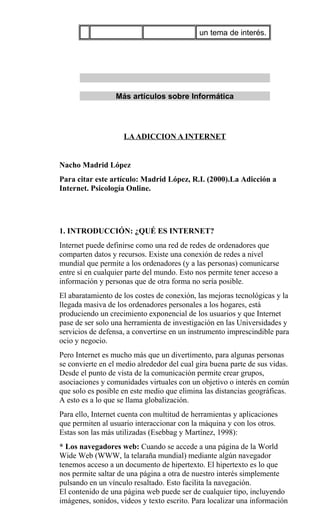 un tema de interés.
Más artículos sobre Informática
LAADICCION A INTERNET
Nacho Madrid López
Para citar este artículo: Madrid López, R.I. (2000).La Adicción a
Internet. Psicología Online.
1. INTRODUCCIÓN: ¿QUÉ ES INTERNET?
Internet puede definirse como una red de redes de ordenadores que
comparten datos y recursos. Existe una conexión de redes a nivel
mundial que permite a los ordenadores (y a las personas) comunicarse
entre sí en cualquier parte del mundo. Esto nos permite tener acceso a
información y personas que de otra forma no sería posible.
El abaratamiento de los costes de conexión, las mejoras tecnológicas y la
llegada masiva de los ordenadores personales a los hogares, está
produciendo un crecimiento exponencial de los usuarios y que Internet
pase de ser solo una herramienta de investigación en las Universidades y
servicios de defensa, a convertirse en un instrumento imprescindible para
ocio y negocio.
Pero Internet es mucho más que un divertimento, para algunas personas
se convierte en el medio alrededor del cual gira buena parte de sus vidas.
Desde el punto de vista de la comunicación permite crear grupos,
asociaciones y comunidades virtuales con un objetivo o interés en común
que solo es posible en este medio que elimina las distancias geográficas.
A esto es a lo que se llama globalización.
Para ello, Internet cuenta con multitud de herramientas y aplicaciones
que permiten al usuario interaccionar con la máquina y con los otros.
Estas son las más utilizadas (Esebbag y Martínez, 1998):
* Los navegadores web: Cuando se accede a una página de la World
Wide Web (WWW, la telaraña mundial) mediante algún navegador
tenemos acceso a un documento de hipertexto. El hipertexto es lo que
nos permite saltar de una página a otra de nuestro interés simplemente
pulsando en un vínculo resaltado. Esto facilita la navegación.
El contenido de una página web puede ser de cualquier tipo, incluyendo
imágenes, sonidos, videos y texto escrito. Para localizar una información
 