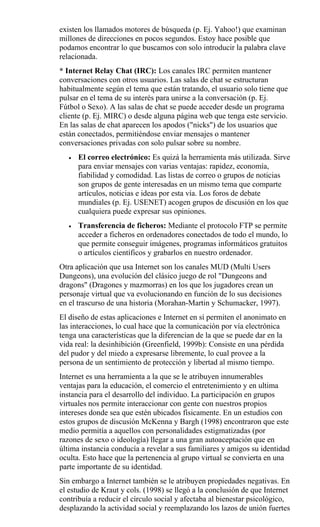 existen los llamados motores de búsqueda (p. Ej. Yahoo!) que examinan
millones de direcciones en pocos segundos. Estoy hace posible que
podamos encontrar lo que buscamos con solo introducir la palabra clave
relacionada.
* Internet Relay Chat (IRC): Los canales IRC permiten mantener
conversaciones con otros usuarios. Las salas de chat se estructuran
habitualmente según el tema que están tratando, el usuario solo tiene que
pulsar en el tema de su interés para unirse a la conversación (p. Ej.
Fútbol o Sexo). A las salas de chat se puede acceder desde un programa
cliente (p. Ej. MIRC) o desde alguna página web que tenga este servicio.
En las salas de chat aparecen los apodos ("nicks") de los usuarios que
están conectados, permitiéndose enviar mensajes o mantener
conversaciones privadas con solo pulsar sobre su nombre.
• El correo electrónico: Es quizá la herramienta más utilizada. Sirve
para enviar mensajes con varias ventajas: rapidez, economía,
fiabilidad y comodidad. Las listas de correo o grupos de noticias
son grupos de gente interesadas en un mismo tema que comparte
artículos, noticias e ideas por esta vía. Los foros de debate
mundiales (p. Ej. USENET) acogen grupos de discusión en los que
cualquiera puede expresar sus opiniones.
• Transferencia de ficheros: Mediante el protocolo FTP se permite
acceder a ficheros en ordenadores conectados de todo el mundo, lo
que permite conseguir imágenes, programas informáticos gratuitos
o artículos científicos y grabarlos en nuestro ordenador.
Otra aplicación que usa Internet son los canales MUD (Multi Users
Dungeons), una evolución del clásico juego de rol "Dungeons and
dragons" (Dragones y mazmorras) en los que los jugadores crean un
personaje virtual que va evolucionando en función de lo sus decisiones
en el trascurso de una historia (Morahan-Martin y Schumacker, 1997).
El diseño de estas aplicaciones e Internet en sí permiten el anonimato en
las interacciones, lo cual hace que la comunicación por vía electrónica
tenga una características que la diferencian de la que se puede dar en la
vida real: la desinhibición (Greenfield, 1999b): Consiste en una pérdida
del pudor y del miedo a expresarse libremente, lo cual provee a la
persona de un sentimiento de protección y libertad al mismo tiempo.
Internet es una herramienta a la que se le atribuyen innumerables
ventajas para la educación, el comercio el entretenimiento y en ultima
instancia para el desarrollo del individuo. La participación en grupos
virtuales nos permite interaccionar con gente con nuestros propios
intereses donde sea que estén ubicados físicamente. En un estudios con
estos grupos de discusión McKenna y Bargh (1998) encontraron que este
medio permitía a aquellos con personalidades estigmatizadas (por
razones de sexo o ideología) llegar a una gran autoaceptación que en
última instancia conducía a revelar a sus familiares y amigos su identidad
oculta. Esto hace que la pertenencia al grupo virtual se convierta en una
parte importante de su identidad.
Sin embargo a Internet también se le atribuyen propiedades negativas. En
el estudio de Kraut y cols. (1998) se llegó a la conclusión de que Internet
contribuía a reducir el círculo social y afectaba al bienestar psicológico,
desplazando la actividad social y reemplazando los lazos de unión fuertes
 