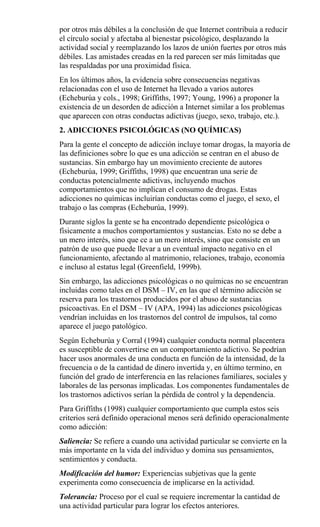 por otros más débiles a la conclusión de que Internet contribuía a reducir
el círculo social y afectaba al bienestar psicológico, desplazando la
actividad social y reemplazando los lazos de unión fuertes por otros más
débiles. Las amistades creadas en la red parecen ser más limitadas que
las respaldadas por una proximidad física.
En los últimos años, la evidencia sobre consecuencias negativas
relacionadas con el uso de Internet ha llevado a varios autores
(Echeburúa y cols., 1998; Griffiths, 1997; Young, 1996) a proponer la
existencia de un desorden de adicción a Internet similar a los problemas
que aparecen con otras conductas adictivas (juego, sexo, trabajo, etc.).
2. ADICCIONES PSICOLÓGICAS (NO QUÍMICAS)
Para la gente el concepto de adicción incluye tomar drogas, la mayoría de
las definiciones sobre lo que es una adicción se centran en el abuso de
sustancias. Sin embargo hay un movimiento creciente de autores
(Echeburúa, 1999; Griffiths, 1998) que encuentran una serie de
conductas potencialmente adictivas, incluyendo muchos
comportamientos que no implican el consumo de drogas. Estas
adicciones no químicas incluirían conductas como el juego, el sexo, el
trabajo o las compras (Echeburúa, 1999).
Durante siglos la gente se ha encontrado dependiente psicológica o
físicamente a muchos comportamientos y sustancias. Esto no se debe a
un mero interés, sino que ce a un mero interés, sino que consiste en un
patrón de uso que puede llevar a un eventual impacto negativo en el
funcionamiento, afectando al matrimonio, relaciones, trabajo, economía
e incluso al estatus legal (Greenfield, 1999b).
Sin embargo, las adicciones psicológicas o no químicas no se encuentran
incluidas como tales en el DSM – IV, en las que el término adicción se
reserva para los trastornos producidos por el abuso de sustancias
psicoactivas. En el DSM – IV (APA, 1994) las adicciones psicológicas
vendrían incluidas en los trastornos del control de impulsos, tal como
aparece el juego patológico.
Según Echeburúa y Corral (1994) cualquier conducta normal placentera
es susceptible de convertirse en un comportamiento adictivo. Se podrían
hacer usos anormales de una conducta en función de la intensidad, de la
frecuencia o de la cantidad de dinero invertida y, en último termino, en
función del grado de interferencia en las relaciones familiares, sociales y
laborales de las personas implicadas. Los componentes fundamentales de
los trastornos adictivos serían la pérdida de control y la dependencia.
Para Griffiths (1998) cualquier comportamiento que cumpla estos seis
criterios será definido operacional menos será definido operacionalmente
como adicción:
Saliencia: Se refiere a cuando una actividad particular se convierte en la
más importante en la vida del individuo y domina sus pensamientos,
sentimientos y conducta.
Modificación del humor: Experiencias subjetivas que la gente
experimenta como consecuencia de implicarse en la actividad.
Tolerancia: Proceso por el cual se requiere incrementar la cantidad de
una actividad particular para lograr los efectos anteriores.
 