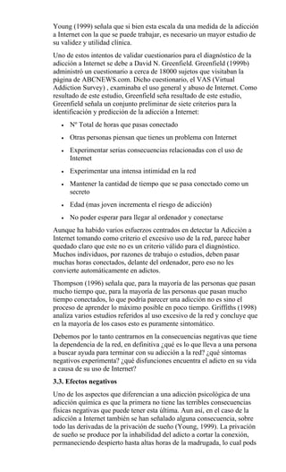 Young (1999) señala que si bien esta escala da una medida de la adicción
a Internet con la que se puede trabajar, es necesario un mayor estudio de
su validez y utilidad clínica.
Uno de estos intentos de validar cuestionarios para el diagnóstico de la
adicción a Internet se debe a David N. Greenfield. Greenfield (1999b)
administró un cuestionario a cerca de 18000 sujetos que visitaban la
página de ABCNEWS.com. Dicho cuestionario, el VAS (Virtual
Addiction Survey) , examinaba el uso general y abuso de Internet. Como
resultado de este estudio, Greenfield seña resultado de este estudio,
Greenfield señala un conjunto preliminar de siete criterios para la
identificación y predicción de la adicción a Internet:
• Nº Total de horas que pasas conectado
• Otras personas piensan que tienes un problema con Internet
• Experimentar serias consecuencias relacionadas con el uso de
Internet
• Experimentar una intensa intimidad en la red
• Mantener la cantidad de tiempo que se pasa conectado como un
secreto
• Edad (mas joven incrementa el riesgo de adicción)
• No poder esperar para llegar al ordenador y conectarse
Aunque ha habido varios esfuerzos centrados en detectar la Adicción a
Internet tomando como criterio el excesivo uso de la red, parece haber
quedado claro que este no es un criterio válido para el diagnóstico.
Muchos individuos, por razones de trabajo o estudios, deben pasar
muchas horas conectados, delante del ordenador, pero eso no les
convierte automáticamente en adictos.
Thompson (1996) señala que, para la mayoría de las personas que pasan
mucho tiempo que, para la mayoría de las personas que pasan mucho
tiempo conectados, lo que podría parecer una adicción no es sino el
proceso de aprender lo máximo posible en poco tiempo. Griffiths (1998)
analiza varios estudios referidos al uso excesivo de la red y concluye que
en la mayoría de los casos esto es puramente sintomático.
Debemos por lo tanto centrarnos en la consecuencias negativas que tiene
la dependencia de la red, en definitiva ¿qué es lo que lleva a una persona
a buscar ayuda para terminar con su adicción a la red? ¿qué síntomas
negativos experimenta? ¿qué disfunciones encuentra el adicto en su vida
a causa de su uso de Internet?
3.3. Efectos negativos
Uno de los aspectos que diferencian a una adicción psicológica de una
adicción química es que la primera no tiene las terribles consecuencias
físicas negativas que puede tener esta última. Aun así, en el caso de la
adicción a Internet también se han señalado alguna consecuencia, sobre
todo las derivadas de la privación de sueño (Young, 1999). La privación
de sueño se produce por la inhabilidad del adicto a cortar la conexión,
permaneciendo despierto hasta altas horas de la madrugada, lo cual pods
 