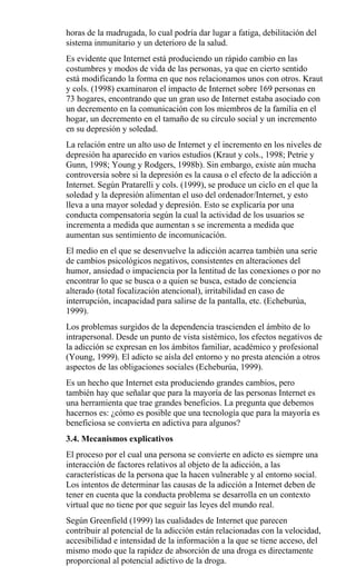 horas de la madrugada, lo cual podría dar lugar a fatiga, debilitación del
sistema inmunitario y un deterioro de la salud.
Es evidente que Internet está produciendo un rápido cambio en las
costumbres y modos de vida de las personas, ya que en cierto sentido
está modificando la forma en que nos relacionamos unos con otros. Kraut
y cols. (1998) examinaron el impacto de Internet sobre 169 personas en
73 hogares, encontrando que un gran uso de Internet estaba asociado con
un decremento en la comunicación con los miembros de la familia en el
hogar, un decremento en el tamaño de su círculo social y un incremento
en su depresión y soledad.
La relación entre un alto uso de Internet y el incremento en los niveles de
depresión ha aparecido en varios estudios (Kraut y cols., 1998; Petrie y
Gunn, 1998; Young y Rodgers, 1998b). Sin embargo, existe aún mucha
controversia sobre si la depresión es la causa o el efecto de la adicción a
Internet. Según Pratarelli y cols. (1999), se produce un ciclo en el que la
soledad y la depresión alimentan el uso del ordenador/Internet, y esto
lleva a una mayor soledad y depresión. Esto se explicaría por una
conducta compensatoria según la cual la actividad de los usuarios se
incrementa a medida que aumentan s se incrementa a medida que
aumentan sus sentimiento de incomunicación.
El medio en el que se desenvuelve la adicción acarrea también una serie
de cambios psicológicos negativos, consistentes en alteraciones del
humor, ansiedad o impaciencia por la lentitud de las conexiones o por no
encontrar lo que se busca o a quien se busca, estado de conciencia
alterado (total focalización atencional), irritabilidad en caso de
interrupción, incapacidad para salirse de la pantalla, etc. (Echeburúa,
1999).
Los problemas surgidos de la dependencia trascienden el ámbito de lo
intrapersonal. Desde un punto de vista sistémico, los efectos negativos de
la adicción se expresan en los ámbitos familiar, académico y profesional
(Young, 1999). El adicto se aísla del entorno y no presta atención a otros
aspectos de las obligaciones sociales (Echeburúa, 1999).
Es un hecho que Internet esta produciendo grandes cambios, pero
también hay que señalar que para la mayoría de las personas Internet es
una herramienta que trae grandes beneficios. La pregunta que debemos
hacernos es: ¿cómo es posible que una tecnología que para la mayoría es
beneficiosa se convierta en adictiva para algunos?
3.4. Mecanismos explicativos
El proceso por el cual una persona se convierte en adicto es siempre una
interacción de factores relativos al objeto de la adicción, a las
características de la persona que la hacen vulnerable y al entorno social.
Los intentos de determinar las causas de la adicción a Internet deben de
tener en cuenta que la conducta problema se desarrolla en un contexto
virtual que no tiene por que seguir las leyes del mundo real.
Según Greenfield (1999) las cualidades de Internet que parecen
contribuir al potencial de la adicción están relacionadas con la velocidad,
accesibilidad e intensidad de la información a la que se tiene acceso, del
mismo modo que la rapidez de absorción de una droga es directamente
proporcional al potencial adictivo de la droga.
 