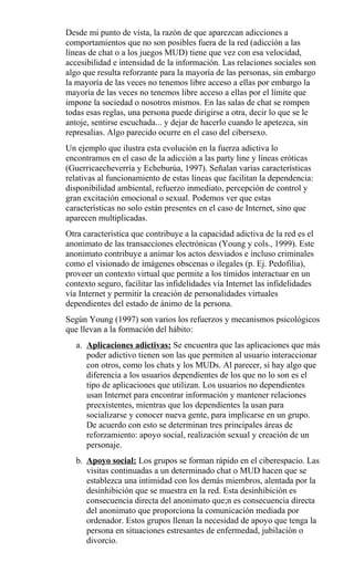 Desde mi punto de vista, la razón de que aparezcan adicciones a
comportamientos que no son posibles fuera de la red (adicción a las
líneas de chat o a los juegos MUD) tiene que vez con esa velocidad,
accesibilidad e intensidad de la información. Las relaciones sociales son
algo que resulta reforzante para la mayoría de las personas, sin embargo
la mayoría de las veces no tenemos libre acceso a ellas por embargo la
mayoría de las veces no tenemos libre acceso a ellas por el límite que
impone la sociedad o nosotros mismos. En las salas de chat se rompen
todas esas reglas, una persona puede dirigirse a otra, decir lo que se le
antoje, sentirse escuchada... y dejar de hacerlo cuando le apetezca, sin
represalias. Algo parecido ocurre en el caso del cibersexo.
Un ejemplo que ilustra esta evolución en la fuerza adictiva lo
encontramos en el caso de la adicción a las party line y líneas eróticas
(Guerricaecheverría y Echeburúa, 1997). Señalan varias características
relativas al funcionamiento de estas líneas que facilitan la dependencia:
disponibilidad ambiental, refuerzo inmediato, percepción de control y
gran excitación emocional o sexual. Podemos ver que estas
características no solo están presentes en el caso de Internet, sino que
aparecen multiplicadas.
Otra característica que contribuye a la capacidad adictiva de la red es el
anonimato de las transacciones electrónicas (Young y cols., 1999). Este
anonimato contribuye a animar los actos desviados e incluso criminales
como el visionado de imágenes obscenas o ilegales (p. Ej. Pedofilia),
proveer un contexto virtual que permite a los tímidos interactuar en un
contexto seguro, facilitar las infidelidades vía Internet las infidelidades
vía Internet y permitir la creación de personalidades virtuales
dependientes del estado de ánimo de la persona.
Según Young (1997) son varios los refuerzos y mecanismos psicológicos
que llevan a la formación del hábito:
a. Aplicaciones adictivas: Se encuentra que las aplicaciones que más
poder adictivo tienen son las que permiten al usuario interaccionar
con otros, como los chats y los MUDs. Al parecer, si hay algo que
diferencia a los usuarios dependientes de los que no lo son es el
tipo de aplicaciones que utilizan. Los usuarios no dependientes
usan Internet para encontrar información y mantener relaciones
preexistentes, mientras que los dependientes la usan para
socializarse y conocer nueva gente, para implicarse en un grupo.
De acuerdo con esto se determinan tres principales áreas de
reforzamiento: apoyo social, realización sexual y creación de un
personaje.
b. Apoyo social: Los grupos se forman rápido en el ciberespacio. Las
visitas continuadas a un determinado chat o MUD hacen que se
establezca una intimidad con los demás miembros, alentada por la
desinhibición que se muestra en la red. Esta desinhibición es
consecuencia directa del anonimato que;n es consecuencia directa
del anonimato que proporciona la comunicación mediada por
ordenador. Estos grupos llenan la necesidad de apoyo que tenga la
persona en situaciones estresantes de enfermedad, jubilación o
divorcio.
 