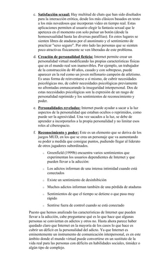 c. Satisfacción sexual: Hay multitud de chats que han sido diseñados
para la interacción erótica, desde los más clásicos basados en texto
a los más novedosos que incorporan video en tiempo real. Estas
aplicaciones permiten al usuario elegir la fantasía sexual que le
apetezca en el momento con solo pulsar un botón (desde la
homosexualidad hasta las diversas parafilias). En estos lugares se
sienten libres de ataduras por el anonimato y el sentimiento de
practicar "sexo seguro". Por otro lado las personas que se sienten
poco atractivas físicamente se ven liberadas de este problema.
d. Creación de personalidad ficticia: Internet permite crear un
personalidad virtual modificando las propias características físicas
que en el mundo real son inamovibles. Por ejemplo, un trabajador
de la construcción de 40 años, casado y con sobrepeso, puede
aparecer en la red como un joven millonario campeón de atletismo.
Es unas forma de reinventarse a sí mismo, de cubrir necesidades
psicológicas mo, de cubrir necesidades psicológicas previamente
no afrontadas enmascarando la inseguridad interpersonal. Dos de
estas necesidades psicológicas son la expresión de un rasgo de
personalidad reprimido y los sentimientos de reconocimiento y
poder.
e. Personalidades reveladas: Internet puede ayudar a sacar a la luz
aspectos de la personalidad que estaban ocultos o reprimidos, como
puede ser la agresividad. Una vez sacados a la luz, se debe de
aprender a incorporarlos a la propia personalidad y no limitar esos
roles al ciberespacio.
f. Reconocimiento y poder: Este es un elemento que se deriva de los
juegos MUD, en los que se crea un personaje que va aumentando
su poder a medida que consigue puntos, pudiendo llegar al liderato
de otros jugadores subordinados.
o Greenfield (1999b) encuentra varios sentimientos que
experimentan los usuarios dependientes de Internet y que
pueden llevar a la adicción:
o Los adictos informan de una intensa intimidad cuando está
conectados
o Existe un sentimiento de desinhibición
o Muchos adictos informan también de una pérdida de ataduras
o Sentimientos de que el tiempo se detiene o que pasa muy
rápido
o Sentirse fuera de control cuando se está conectado
Puesto que hemos analizado las características de Internet que pueden
llevar a la adicción, cabe preguntarse qué es lo que hace que algunas
personas se conviertan en adictos y otros no. Hasta ahora parece haber
quedado claro que Internet en la mayoría de los casos lo que hace es
cubrir un déficit en la personalidad del adicto. Ya que Internet es
eminentemente un instrumento de comunicación interpersonal, es en este
ámbito donde el mundo virtual puede convertirse en un sustituto de la
vida real para las personas con déficits en habilidades sociales, timidez o
algún tipo de complejo.
 