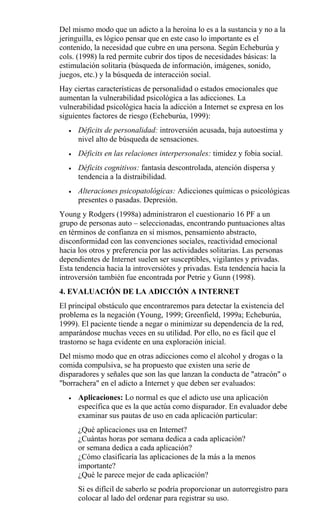 Del mismo modo que un adicto a la heroína lo es a la sustancia y no a la
jeringuilla, es lógico pensar que en este caso lo importante es el
contenido, la necesidad que cubre en una persona. Según Echeburúa y
cols. (1998) la red permite cubrir dos tipos de necesidades básicas: la
estimulación solitaria (búsqueda de información, imágenes, sonido,
juegos, etc.) y la búsqueda de interacción social.
Hay ciertas características de personalidad o estados emocionales que
aumentan la vulnerabilidad psicológica a las adicciones. La
vulnerabilidad psicológica hacia la adicción a Internet se expresa en los
siguientes factores de riesgo (Echeburúa, 1999):
• Déficits de personalidad: introversión acusada, baja autoestima y
nivel alto de búsqueda de sensaciones.
• Déficits en las relaciones interpersonales: timidez y fobia social.
• Déficits cognitivos: fantasía descontrolada, atención dispersa y
tendencia a la distraibilidad.
• Alteraciones psicopatológicas: Adicciones químicas o psicológicas
presentes o pasadas. Depresión.
Young y Rodgers (1998a) administraron el cuestionario 16 PF a un
grupo de personas auto – seleccionadas, encontrando puntuaciones altas
en términos de confianza en sí mismos, pensamiento abstracto,
disconformidad con las convenciones sociales, reactividad emocional
hacia los otros y preferencia por las actividades solitarias. Las personas
dependientes de Internet suelen ser susceptibles, vigilantes y privadas.
Esta tendencia hacia la introversiótes y privadas. Esta tendencia hacia la
introversión también fue encontrada por Petrie y Gunn (1998).
4. EVALUACIÓN DE LA ADICCIÓN A INTERNET
El principal obstáculo que encontraremos para detectar la existencia del
problema es la negación (Young, 1999; Greenfield, 1999a; Echeburúa,
1999). El paciente tiende a negar o minimizar su dependencia de la red,
amparándose muchas veces en su utilidad. Por ello, no es fácil que el
trastorno se haga evidente en una exploración inicial.
Del mismo modo que en otras adicciones como el alcohol y drogas o la
comida compulsiva, se ha propuesto que existen una serie de
disparadores y señales que son las que lanzan la conducta de "atracón" o
"borrachera" en el adicto a Internet y que deben ser evaluados:
• Aplicaciones: Lo normal es que el adicto use una aplicación
específica que es la que actúa como disparador. En evaluador debe
examinar sus pautas de uso en cada aplicación particular:
¿Qué aplicaciones usa en Internet?
¿Cuántas horas por semana dedica a cada aplicación?
or semana dedica a cada aplicación?
¿Cómo clasificaría las aplicaciones de la más a la menos
importante?
¿Qué le parece mejor de cada aplicación?
Si es difícil de saberlo se podría proporcionar un autorregistro para
colocar al lado del ordenar para registrar su uso.
 