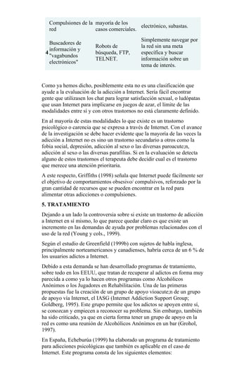 Compulsiones de la
red
mayoría de los
casos comerciales.
electrónico, subastas.
4
Buscadores de
información y
"vagabundos
electrónicos"
Robots de
búsqueda, FTP,
TELNET.
Simplemente navegar por
la red sin una meta
específica y buscar
información sobre un
tema de interés.
Como ya hemos dicho, posiblemente esta no es una clasificación que
ayude a la evaluación de la adicción a Internet. Sería fácil encontrar
gente que utilizasen los chat para lograr satisfacción sexual, o ludópatas
que usan Internet para implicarse en juegos de azar, el límite de las
modalidades entre sí y con otros trastornos no está claramente definido.
En al mayoría de estas modalidades lo que existe es un trastorno
psicológico o carencia que se expresa a través de Internet. Con el avance
de la investigación se debe hacer evidente que la mayoría de las veces la
adicción a Internet no es sino un trastorno secundario a otros como la
fobia social, depresión, adicción al sexo o las diversas paroacute;n,
adicción al sexo o las diversas parafilias. Si en la evaluación se detecta
alguno de estos trastornos el terapeuta debe decidir cual es el trastorno
que merece una atención prioritaria.
A este respecto, Griffiths (1998) señala que Internet puede fácilmente ser
el objetivo de comportamientos obsesivo/ compulsivos, reforzado por la
gran cantidad de recursos que se pueden encontrar en la red para
alimentar otras adicciones o compulsiones.
5. TRATAMIENTO
Dejando a un lado la controversia sobre si existe un trastorno de adicción
a Internet en sí mismo, lo que parece quedar claro es que existe un
incremento en las demandas de ayuda por problemas relacionados con el
uso de la red (Young y cols., 1999).
Según el estudio de Greenfield (1999b) con sujetos de habla inglesa,
principalmente norteamericanos y canadienses, habría cerca de un 6 % de
los usuarios adictos a Internet.
Debido a esta demanda se han desarrollado programas de tratamiento,
sobre todo en los EEUU, que tratan de recuperar al adictos en forma muy
parecida a como ya lo hacen otros programas como Alcohólicos
Anónimos o los Jugadores en Rehabilitación. Una de las primeras
propuestas fue la creación de un grupo de apoyo víoacute;n de un grupo
de apoyo vía Internet, el IASG (Internet Addiction Support Group;
Goldberg, 1995). Este grupo permite que los adictos se apoyen entre sí,
se conozcan y empiecen a reconocer su problema. Sin embargo, también
ha sido criticado, ya que en cierta forma tener un grupo de apoyo en la
red es como una reunión de Alcohólicos Anónimos en un bar (Grohol,
1997).
En España, Echeburúa (1999) ha elaborado un programa de tratamiento
para adicciones psicológicas que también es aplicable en el caso de
Internet. Este programa consta de los siguientes elementos:
 