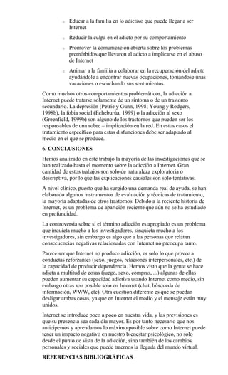o Educar a la familia en lo adictivo que puede llegar a ser
Internet
o Reducir la culpa en el adicto por su comportamiento
o Promover la comunicación abierta sobre los problemas
premórbidos que llevaron al adicto a implicarse en el abuso
de Internet
o Animar a la familia a colaborar en la recuperación del adicto
ayudándole a encontrar nuevas ocupaciones, tomándose unas
vacaciones o escuchando sus sentimientos.
Como muchos otros comportamientos problemáticos, la adicción a
Internet puede tratarse solamente de un síntoma o de un trastorno
secundario. La depresión (Petrie y Gunn, 1998; Young y Rodgers,
1998b), la fobia social (Echeburúa, 1999) o la adicción al sexo
(Greenfield, 1999b) son alguno de los trastornos que pueden ser los
responsables de una sobre – implicación en la red. En estos casos el
tratamiento específico para estas disfunciones debe ser adaptado al
medio en el que se produce.
6. CONCLUSIONES
Hemos analizado en este trabajo la mayoría de las investigaciones que se
han realizado hasta el momento sobre la adicción a Internet. Gran
cantidad de estos trabajos son solo de naturaleza exploratoria o
descriptiva, por lo que las explicaciones causales son solo tentativas.
A nivel clínico, puesto que ha surgido una demanda real de ayuda, se han
elaborado algunos instrumentos de evaluación y técnicas de tratamiento,
la mayoría adaptadas de otros trastornos. Debido a la reciente historia de
Internet, es un problema de aparición reciente que aún no se ha estudiado
en profundidad.
La controversia sobre si el término adicción es apropiado es un problema
que inquieta mucho a los investigadores, sinquieta mucho a los
investigadores, sin embargo es algo que a las personas que relatan
consecuencias negativas relacionadas con Internet no preocupa tanto.
Parece ser que Internet no produce adicción, es solo lo que provee a
conductas reforzantes (sexo, juegos, relaciones interpersonales, etc.) de
la capacidad de producir dependencia. Hemos visto que la gente se hace
adicta a multitud de cosas (juego, sexo, compras, ...) algunas de ellas
pueden aumentar su capacidad adictiva usando Internet como medio, sin
embargo otras son posible solo en Internet (chat, búsqueda de
información, WWW, etc). Otra cuestión diferente es que se puedan
desligar ambas cosas, ya que en Internet el medio y el mensaje están muy
unidos.
Internet se introduce poco a poco en nuestra vida, y las previsiones es
que su presencia sea cada día mayor. Es por tanto necesario que nos
anticipemos y aprendamos lo máximo posible sobre como Internet puede
tener un impacto negativo en nuestro bienestar psicológico, no solo
desde el punto de vista de la adicción, sino también de los cambios
personales y sociales que puede traernos la llegada del mundo virtual.
REFERENCIAS BIBLIOGRÁFICAS
 