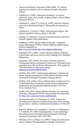 • American Psychiatric Association (1994). DSM – IV. Manual
diagnóstico y estadístico de los trastornos mentales. Barcelona:
Masson.
• Echeburúa, E. (1999). ¿Adicciones sin drogas?. Las nuevas
adicciones: juego, sexo, comida, compras, trabajo, internet. Bilbao:
Desclee de Brower.
• Echeburúa, E., Amor, P. Y Cenea, R. (1998). Adicción a Internet:
¿una nueva adicción psicológica?. Monografías de psiquiatría, 2,
38-44.
• Echeburúa, E. y Corral, P. (1994). Adicciones psicológicas: más
allá de la metáfora. Clínica y Salud, 5, 251-258.
• Esebbag, J. y Martínez, J. Internet: Guía práctica para usuarios (2ª
Edición). Madrid: Anaya Multimedia.
• Goldberg, I. (1995). Internet addiction disorder – Diagnostic
criteria. [Documento WWW]. Internet Addiction Support Group
(IASG). Disponible en:
http://www.iucf.indiana.edu/~brown/hyplan/addict.html
• Greenfield, D.N. (1999a). Virtual Addiction: Help for Netheads,
Cyber Freaks, and Those who love them. Oakland: New Harbinger
Publications.
• Greenfield , D.N. (1999b). The nature of Internet Addiction:
Psychological factors in compulsive internet use. Presentado en los
encuentros de la APA de Boston, Massachussets, 20 de Agosto de
1999. Disponible en: http://www.virtual-
addiction.com/internetaddiction.htm
• Griffiths, M.D. (1997). Technological addictions: Looking to the
future. Articulo presentado en la 105th Anual Convention of the
American Psychological Association, Chicago, Illinois.
• Griffiths, M.D. (1998). Internet addiction: Does it really exist? En
J. Gackenbach (Ed.), Psychology and the Internet: Intrapersonal,
interpersonal and transpersonal implications (pp 61-75). New
York: Academic Press.
• Grohol, J.M. (1997). Internet addiction disorder: An examination
of the facts. [Documento WWW]. Mental Health Net. Disponible
en: http://www.cmhc.com/archives/editor22.htm
• Guerricaechevarría, C. Y Echeburúa, E. (1997). Tratamiento
psicológico de la adicción al teléfono (lineas party line y eróticas):
un caso clínico. Análisis y modificación de conducta, 23 (91), 697-
727.
• Kraut, R., Patterson, M., Lundmark, V., Kiesler, S., Mukopahyay,
T. Y Scherlis, W. (1998). Internet paradox: A social technology
that reduces social involvement and psychological well-being?
American Psychologist, 53(9), 1017-1031.
• McKenna, K.Y.A. y Bargh, J.A. (1998). Coming out in the age of
internet: identity "Demarginalization" through virtual group
 