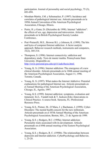 participation. Journal of personality and social psychology, 75 (3),
681-694.
• Morahan-Martin, J.M. y Schumacker, P. (1997). Incidence and
correlates of pathological internet use. Articulo presentado en la
105th Annual Convention of the American Psychological
Association, Chicago, Illinois.
• Petrie, H. y Gunn, D. (Diciembre de 1998). Internet "addiction":
the effects of sex, age, depression and introversion. Artículo
presentado en la British Psychological Society London
Conference..
• Prat>Pratarelli, M.E., Browne B.L. y Johnson, K. (1999). The bits
and bytes of computer/Internet addiction: A factor analytic
approach. Behavior research methods, instruments and computers,
31(2), 305-314.
• Thompson, S. (1996). Internet connectivity: addiction and
dependency study. Tesis de master inedita. Pennsylvania State
University. Disponible en:
http://www.personal.psu.edu/sjt11/iads/thesis.html
• Young, K. S. (1996). Internet addiction: The emergence of a new
clinical disorder. Artículo presentado en la 104th annual meeting of
the American Psychological Association, August 11, 1996.
Toronto, Canada.
• Young, K. S. (1997). What makes the Internet Addictive: Potential
explanations for pathological Internet use. Artículo presentado en
el Annual Meeting of the American Psychological Association,
Chicago, IL, Agosto, 1997.
• Young, K.S. (1999). Internet addiction: symptoms, evaluation and
tratament. En L. VandeCreek & T. Jackson (Eds.) Innovations in
Clinical Practice: A source book. Sarasota, FL: Professional
Resource Press.
• Young, K.S., Pistner, M., O´Mara, J. y Buchanan, J. (1999). Cyber-
Disorders: The mental health concern for the new millenium.
Articulo presentado en el 107th Annual Meeting of the American
Psychological Association, Boston, MA., 21 de Agosto de 1999.
• Young, K.S. y Rodgers, R.C. (1998a). Internet addiction:
Personality traits associated with its development. Artículo
presentado en el 69th annual meeting of the Eastern Psychological
Association.
• Young, K.S. y Rodgers, R. C. (1998b). The relationships between
depresión and Internet addiction. CyberPsychology and Behavior,
1, 25-28.
 