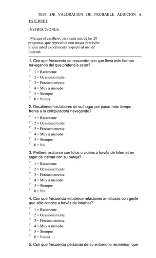 TEST DE VALORACION DE PROBABLE ADICCION A
INTERNET
INSTRUCCIONES:
Marque el casillero, para cada una de las 20
preguntas, que represente con mayor precisión
lo que usted experimenta respecto al uso de
Internet:
1. Con que frecuencia se encuentra con que lleva más tiempo
navegando del que pretendía estar?
1 = Raramente
2 = Ocasionalmente
3 = Frecuentemente
4 = Muy a menudo
5 = Siempre
0 = Nunca
2. Desatiende las labores de su hogar por pasar más tiempo
frente a la computadora navegando?
1 = Raramente
2 = Ocasionalmente
3 = Frecuentemente
4 = Muy a menudo
5 = Siempre
0 = No
3. Prefiere excitarse con fotos o videos a través de Internet en
lugar de intimar con su pareja?
1 = Raramente
2 = Ocasionalmente
3 = Frecuentemente
4 = Muy a menudo
5 = Siempre
0 = No
4. Con que frecuencia establece relaciones amistosas con gente
que sólo conoce a través de Internet?
1 = Raramente
2 = Ocasionalmente
3 = Frecuentemente
4 = Muy a menudo
5 = Siempre
0 = Nunca
5. Con que frecuencia personas de su entorno le recriminan que
 
